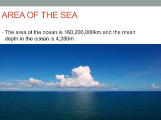 AREA OF THE SEA
• The area of the ocean is 160,200,000km and the mean
 depth in the ocean is 4,280m.
 