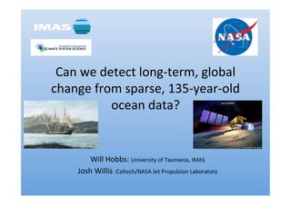Can	
  we	
  detect	
  long-­‐term,	
  global	
  
change	
  from	
  sparse,	
  135-­‐year-­‐old	
  
ocean	
  data?	
  
Will	
  Hobbs:	
  University	
  of	
  Tasmania,	
  IMAS	
  
Josh	
  Willis	
  :Caltech/NASA	
  Jet	
  Propulsion	
  Laboratory	
  
 