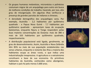• Os grupos humanos melanésios, micronésios e polinésios
costumam migrar de um arquipélago para outro em busca
de melhores condições de trabalho, havendo, por isso, alto
grau de miscigenação. Em algumas ilhas verifica-se a
presença de grandes parcelas de indianos e chineses.
• A densidade demográfica dos arquipélagos varia. Por
exemplo, Austrália - 2,2 habitantes por quilômetro
quadrado - e Papua Nova Guiné - 7,7 habitantes por
quilômetro quadrado - apresentam taxas de ocupação
baixíssimas, enquanto Nauru e Tonga respondem pelas
duas maiores concentrações da Oceania: mais de 380 e
mais de 163 habitantes por quilômetro quadrado,
respectivamente.
• A distribuição populacional está ligada, geralmente, ao
grau de desenvolvimento. Assim, Austrália e Nova Zelândia
têm 85% ou mais de sua população estabelecidos nas
zonas urbanas, enquanto o restante das ilhas a maioria dos
habitantes ocupa as áreas rurais, o que indica uma
industrialização inexpressiva. A agricultura e o extrativismo
constituem a base de sua economia. Os primitivos
habitantes da Austrália, conhecidos como aborígenes,
habitam o país há pelo menos 5.000 anos.
 