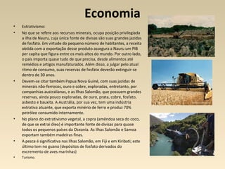 Economia
• Extrativismo:
• No que se refere aos recursos minerais, ocupa posição privilegiada
a ilha de Nauru, cuja única fonte de divisas são suas grandes jazidas
de fosfato. Em virtude do pequeno número de habitantes, a receita
obtida com a exportação desse produto assegura a Nauru um PIB
per capita que figura entre os mais altos do mundo. Por outro lado,
o país importa quase tudo de que precisa, desde alimentos até
remédios e artigos manufaturados. Além disso, a julgar pelo atual
ritmo de consumo, suas reservas de fosfato deverão extinguir-se
dentro de 30 anos.
• Devem-se citar também Papua Nova Guiné, com suas jazidas de
minerais não-ferrosos, ouro e cobre, exploradas, entretanto, por
companhias australianas, e as Ilhas Salomão, que possuem grandes
reservas, ainda pouco exploradas, de ouro, prata, cobre, fosfato,
asbesto e bauxita. A Austrália, por sua vez, tem uma indústria
extrativa atuante, que exporta minério de ferro e produz 70%
petróleo consumido internamente.
• No plano do extrativismo vegetal, a copra (amêndoa seca do coco,
de que se extrai óleo) é importante fonte de divisas para quase
todos os pequenos países da Oceania. As Ilhas Salomão e Samoa
exportam também madeiras finas.
• A pesca é significativa nas Ilhas Salomão, em Fiji e em Kiribati; este
último tem no guano (depósitos de fosfato derivados do
excremento de aves marinhas)
• Turismo.
 