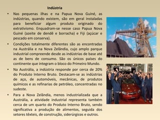 Indústria
• Nas pequenas ilhas e na Papua Nova Guiné, as
indústrias, quando existem, são em geral instaladas
para beneficiar algum produto originado do
extrativismo. Enquadram-se nesse caso Papua Nova
Guiné (azeite de dendê e borracha) e Fiji (açúcar e
pescado em conserva).
• Condições totalmente diferentes são as encontradas
na Austrália e na Nova Zelândia, cujo amplo parque
industrial compreende desde as indústrias de base até
as de bens de consumo. São os únicos países do
continente que integram o bloco do Primeiro Mundo.
• Na Austrália, a indústria responde por cerca de 20%
do Produto Interno Bruto. Destacam-se as indústrias
de aço, de automóveis, mecânicas, de produtos
químicos e as refinarias de petróleo, concentradas no
sudeste.
• Para a Nova Zelândia, menos industrializada que a
Austrália, a atividade industrial representa também
cerca de um quarto do Produto Interno Bruto, sendo
significativa a produção de alimentos, seguida dos
setores têxteis, de construção, siderúrgicos e outros.
 