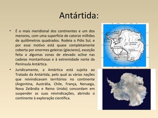 Antártida:
• É o mais meridional dos continentes e um dos
menores, com uma superfície de catorze milhões
de quilômetros quadrados. Rodeia o Pólo Sul, e
por esse motivo está quase completamente
coberta por enormes geleiras (glaciares), exceção
feita a algumas zonas de elevado aclive nas
cadeias montanhosas e à extremidade norte da
Península Antártica.
• Juridicamente, a Antártica está sujeita ao
Tratado da Antártida, pelo qual as várias nações
que reivindicavam territórios no continente
(Argentina, Austrália, Chile, França, Noruega,
Nova Zelândia e Reino Unido) concordam em
suspender as suas reivindicações, abrindo o
continente à exploração científica.
 