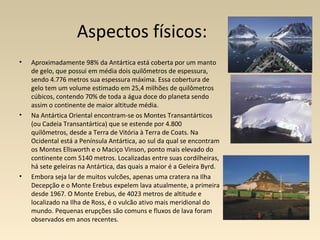 Aspectos físicos:
• Aproximadamente 98% da Antártica está coberta por um manto
de gelo, que possui em média dois quilômetros de espessura,
sendo 4.776 metros sua espessura máxima. Essa cobertura de
gelo tem um volume estimado em 25,4 milhões de quilômetros
cúbicos, contendo 70% de toda a água doce do planeta sendo
assim o continente de maior altitude média.
• Na Antártica Oriental encontram-se os Montes Transantárticos
(ou Cadeia Transantártica) que se estende por 4.800
quilômetros, desde a Terra de Vitória à Terra de Coats. Na
Ocidental está a Península Antártica, ao sul da qual se encontram
os Montes Ellsworth e o Maciço Vinson, ponto mais elevado do
continente com 5140 metros. Localizadas entre suas cordilheiras,
há sete geleiras na Antártica, das quais a maior é a Geleira Byrd.
• Embora seja lar de muitos vulcões, apenas uma cratera na Ilha
Decepção e o Monte Erebus expelem lava atualmente, a primeira
desde 1967. O Monte Erebus, de 4023 metros de altitude e
localizado na Ilha de Ross, é o vulcão ativo mais meridional do
mundo. Pequenas erupções são comuns e fluxos de lava foram
observados em anos recentes.
 