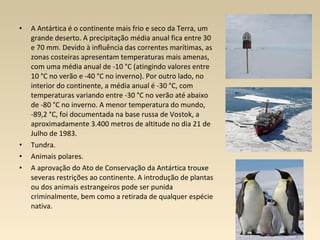 • A Antártica é o continente mais frio e seco da Terra, um
grande deserto. A precipitação média anual fica entre 30
e 70 mm. Devido à influência das correntes marítimas, as
zonas costeiras apresentam temperaturas mais amenas,
com uma média anual de -10 °C (atingindo valores entre
10 °C no verão e -40 °C no inverno). Por outro lado, no
interior do continente, a média anual é -30 °C, com
temperaturas variando entre -30 °C no verão até abaixo
de -80 °C no inverno. A menor temperatura do mundo,
-89,2 °C, foi documentada na base russa de Vostok, a
aproximadamente 3.400 metros de altitude no dia 21 de
Julho de 1983.
• Tundra.
• Animais polares.
• A aprovação do Ato de Conservação da Antártica trouxe
severas restrições ao continente. A introdução de plantas
ou dos animais estrangeiros pode ser punida
criminalmente, bem como a retirada de qualquer espécie
nativa.
 