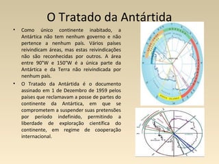 O Tratado da Antártida
• Como único continente inabitado, a
Antártica não tem nenhum governo e não
pertence a nenhum país. Vários países
reivindicam áreas, mas estas reivindicações
não são reconhecidas por outros. A área
entre 90°W e 150°W é a única parte da
Antártica e da Terra não reivindicada por
nenhum país.
• O Tratado da Antártida é o documento
assinado em 1 de Dezembro de 1959 pelos
países que reclamavam a posse de partes do
continente da Antártica, em que se
comprometem a suspender suas pretensões
por período indefinido, permitindo a
liberdade de exploração científica do
continente, em regime de cooperação
internacional.
 
