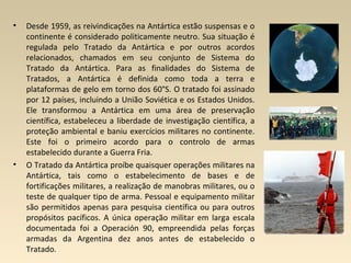 • Desde 1959, as reivindicações na Antártica estão suspensas e o
continente é considerado politicamente neutro. Sua situação é
regulada pelo Tratado da Antártica e por outros acordos
relacionados, chamados em seu conjunto de Sistema do
Tratado da Antártica. Para as finalidades do Sistema de
Tratados, a Antártica é definida como toda a terra e
plataformas de gelo em torno dos 60°S. O tratado foi assinado
por 12 países, incluindo a União Soviética e os Estados Unidos.
Ele transformou a Antártica em uma área de preservação
científica, estabeleceu a liberdade de investigação científica, a
proteção ambiental e baniu exercícios militares no continente.
Este foi o primeiro acordo para o controlo de armas
estabelecido durante a Guerra Fria.
• O Tratado da Antártica proíbe quaisquer operações militares na
Antártica, tais como o estabelecimento de bases e de
fortificações militares, a realização de manobras militares, ou o
teste de qualquer tipo de arma. Pessoal e equipamento militar
são permitidos apenas para pesquisa científica ou para outros
propósitos pacíficos. A única operação militar em larga escala
documentada foi a Operación 90, empreendida pelas forças
armadas da Argentina dez anos antes de estabelecido o
Tratado.
 