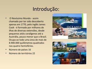 Introdução:
• O Novíssimo Mundo - assim
chamado por ter sido descoberto
apenas em 1770, pelo inglês James
Cook - é formado por milhares de
ilhas de diversas extensões, desde
pequenos atóis coralígenos até a
Austrália, pouco menor que o Brasil.
Ocupa ao todo uma área de mais de
8.900.000 quilômetros quadrados
nos quatro hemisférios.
• Número de países 16
• Número de territórios 22
 