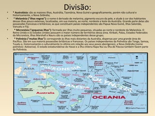 Divisão:• * Australásia: são as maiores ilhas, Austrália, Tasmânia, Nova Guiné e geograficamente, porém não cultural e
historicamente, a Nova Zelândia;
• * Melanésia ("ilhas negras"): o nome é derivado de melanina, pigmento escuro da pele, e alude à cor dos habitantes
dessas ilhas pouco extensas, localizadas, em sua maioria, ao norte, nordeste e leste da Austrália. Grande parte delas são
possessões francesas e britânicas; as que constituem países independentes são Papua Nova Guiné, Ilhas Salomão,
Vanuatu e Fiji;
• * Micronésia ("pequenas ilhas"): formada por ilhas muito pequenas, situadas ao norte e nordeste da Melanésia. O
Reino Unido e os Estados Unidos possuem o maior número de territórios dessa área. Kiribati, Palau, Estados Federados
da Micronésia, Ilhas Marshall e Nauru são os países independentes desse grupo;
• * Polinésia ("muitas ilhas"): corresponde às ilhas mais distantes da Austrália, dispersas por uma grande área do
Pacífico. São em sua maioria possessões britânicas e francesas. Os países independentes da Polinésia são Tonga, Samoa,
Tuvalu e, historicamente e culturalmente (o último em relação aos seus povos aborígenes), a Nova Zelândia (nome
polinésio: Aotearoa). O estado estadunidense do Havaí e a ilha chilena Rapa Nui ou Ilha de Páscoa também fazem parte
da Polinésia.
 