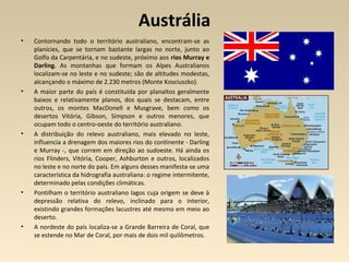 Austrália
• Contornando todo o território australiano, encontram-se as
planícies, que se tornam bastante largas no norte, junto ao
Golfo da Carpentária, e no sudeste, próximo aos rios Murray e
Darling. As montanhas que formam os Alpes Australianos
localizam-se no leste e no sudeste; são de altitudes modestas,
alcançando o máximo de 2.230 metros (Monte Kosciuszko).
• A maior parte do país é constituída por planaltos geralmente
baixos e relativamente planos, dos quais se destacam, entre
outros, os montes MacDonell e Musgrave, bem como os
desertos Vitória, Gibson, Simpson e outros menores, que
ocupam todo o centro-oeste do território australiano.
• A distribuição do relevo australiano, mais elevado no leste,
influencia a drenagem dos maiores rios do continente - Darling
e Murray -, que correm em direção ao sudoeste. Há ainda os
rios Flinders, Vitória, Cooper, Ashburton e outros, localizados
no leste e no norte do país. Em alguns desses manifesta-se uma
característica da hidrografia australiana: o regime intermitente,
determinado pelas condições climáticas.
• Pontilham o território australiano lagos cuja origem se deve à
depressão relativa do relevo, inclinado para o interior,
existindo grandes formações lacustres até mesmo em meio ao
deserto.
• A nordeste do país localiza-se a Grande Barreira de Coral, que
se estende no Mar de Coral, por mais de dois mil quilômetros.
 