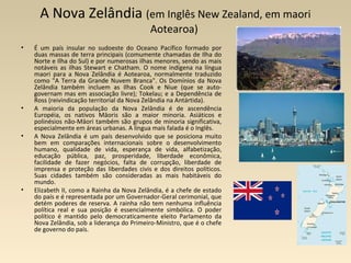 A Nova Zelândia (em Inglês New Zealand, em maori
Aotearoa)
• É um país insular no sudoeste do Oceano Pacífico formado por
duas massas de terra principais (comumente chamadas de Ilha do
Norte e Ilha do Sul) e por numerosas ilhas menores, sendo as mais
notáveis as ilhas Stewart e Chatham. O nome indígena na língua
maori para a Nova Zelândia é Aotearoa, normalmente traduzido
como "A Terra da Grande Nuvem Branca". Os Domínios da Nova
Zelândia também incluem as Ilhas Cook e Niue (que se auto-
governam mas em associação livre); Tokelau; e a Dependência de
Ross (reivindicação territorial da Nova Zelândia na Antártida).
• A maioria da população da Nova Zelândia é de ascendência
Européia, os nativos Māoris são a maior minoria. Asiáticos e
polinésios não-Māori também são grupos de minoria significativa,
especialmente em áreas urbanas. A língua mais falada é o Inglês.
• A Nova Zelândia é um país desenvolvido que se posiciona muito
bem em comparações internacionais sobre o desenvolvimento
humano, qualidade de vida, esperança de vida, alfabetização,
educação pública, paz, prosperidade, liberdade econômica,
facilidade de fazer negócios, falta de corrupção, liberdade de
imprensa e proteção das liberdades civis e dos direitos políticos.
Suas cidades também são consideradas as mais habitáveis do
mundo.
• Elizabeth II, como a Rainha da Nova Zelândia, é a chefe de estado
do país e é representada por um Governador-Geral cerimonial, que
detém poderes de reserva. A rainha não tem nenhuma influência
política real e sua posição é essencialmente simbólica. O poder
político é mantido pelo democraticamente eleito Parlamento da
Nova Zelândia, sob a liderança do Primeiro-Ministro, que é o chefe
de governo do país.
 