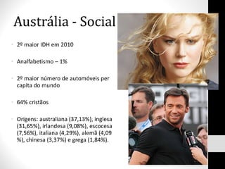 Austrália - Social 2º maior IDH em 2010 Analfabetismo – 1% 2º maior número de automóveis per capita do mundo 64% cristãos Origens: australiana (37,13%), inglesa (31,65%), irlandesa (9,08%), escocesa (7,56%), italiana (4,29%), alemã (4,09 %), chinesa (3,37%) e grega (1,84%). 