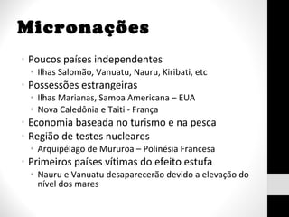 Micronações Poucos países independentes Ilhas Salomão, Vanuatu, Nauru, Kiribati, etc Possessões estrangeiras Ilhas Marianas, Samoa Americana – EUA Nova Caledônia e Taiti - França Economia baseada no turismo e na pesca Região de testes nucleares Arquipélago de Mururoa – Polinésia Francesa Primeiros países vítimas do efeito estufa Nauru e Vanuatu desaparecerão devido a elevação do nível dos mares 