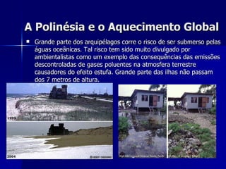 A Polinésia e o Aquecimento Global   Grande parte dos arquipélagos corre o risco de ser submerso pelas águas oceânicas. Tal risco tem sido muito divulgado por ambientalistas como um exemplo das consequências das emissões descontroladas de gases poluentes na atmosfera terrestre causadores do efeito estufa. Grande parte das ilhas não passam dos 7 metros de altura. 