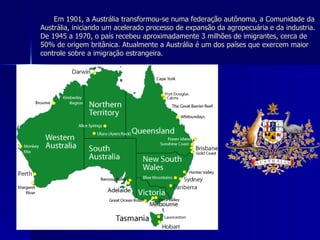 Em 1901, a Austrália transformou-se numa federação autônoma, a Comunidade da Austrália, iniciando um acelerado processo de expansão da agropecuária e da industria. De 1945 a 1970, o país recebeu aproximadamente 3 milhões de imigrantes, cerca de 50% de origem britânica. Atualmente a Austrália é um dos países que exercem maior controle sobre a imigração estrangeira. 