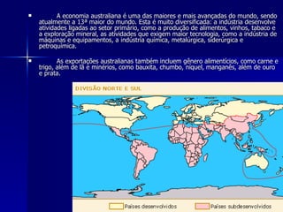 A economia australiana é uma das maiores e mais avançadas do mundo, sendo atualmente a 13ª maior do mundo. Esta é muito diversificada: a indústria desenvolve atividades ligadas ao setor primário, como a produção de alimentos, vinhos, tabaco e a exploração mineral, as atividades que exigem maior tecnologia, como a indústria de máquinas e equipamentos, a indústria química, metalúrgica, siderúrgica e petroquímica. As exportações australianas também incluem gênero alimentícios, como carne e trigo, além de lã e minérios, como bauxita, chumbo, níquel, manganês, além de ouro e prata. 