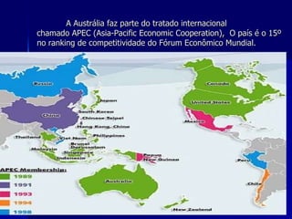 A Austrália faz parte do tratado internacional chamado APEC (Asia-Pacific Economic Cooperation),  O país é o 15º no ranking de competitividade do Fórum Econômico Mundial. 