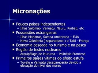 Micronações Poucos países independentes Ilhas Salomão, Vanuatu, Nauru, Kiribati, etc Possessões estrangeiras Ilhas Marianas, Samoa Americana – EUA Nova Caledonia ( separatismo ) e Taiti - França Economia baseada no turismo e na pesca Região de testes nucleares Arquipélago de Mururoa – Polinésia Francesa Primeiros países vítimas do efeito estufa Tuvalu e Vanuatu desaparecerão devido a elevação do nível dos mares 