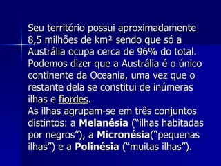Seu território possui aproximadamente 8,5 milhões de km² sendo que só a Austrália ocupa cerca de 96% do total. Podemos dizer que a Austrália é o único continente da Oceania, uma vez que o restante dela se constitui de inúmeras ilhas e  fiordes . As ilhas agrupam-se em três conjuntos distintos: a  Melanésia  (“ilhas habitadas por negros”), a  Micronésia (“pequenas ilhas”) e a  Polinésia  (“muitas ilhas”). 