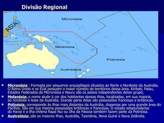 Divisão Regional Micronésia   : Formada por pequenos arquipélagos situados ao Norte e Nordeste da Austrália. O Reino Unido e os EUA possuem o maior número de territórios dessa área. Kiribati, Palau, Estados Federados da Micronésia e Nauru são os países independentes desse grupo; Melanésia:  o nome alude à cor dos habitantes dessas ilhas, localizadas, em sua maioria, ao nordeste e leste da Austrália. Grande parte delas são possessões francesas e britânicas.  Polinésia:   corresponde às ilhas mais distantes da Austrália, dispersas por uma grande área do Pacífico. São em sua maioria possessões britânicas e francesas. O estado estadunidense do Havai e a ilha chilena Rapa Nui ou Ilha da Páscoa também fazem parte da Polinésia. Australásia:   são as maiores ilhas, Austrália, Tasmânia, Nova Guiné e Nova Zelândia. 