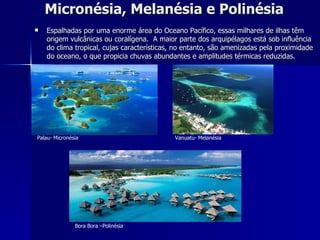 Micronésia, Melanésia e Polinésia Espalhadas por uma enorme área do Oceano Pacífico, essas milhares de ilhas têm origem vulcânicas ou coralígena.  A maior parte dos arquipélagos está sob influência do clima tropical, cujas características, no entanto, são amenizadas pela proximidade do oceano, o que propicia chuvas abundantes e amplitudes térmicas reduzidas. Palau- Micronésia    Vanuatu- Melanésia Bora Bora –Polinésia  