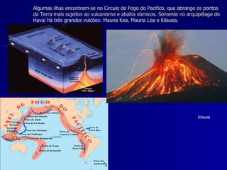 Algumas ilhas encontram-se no Círculo de Fogo do Pacífico, que abrange os pontos da Terra mais sujeitos ao vulcanismo e abalos sísmicos. Somente no arquipélago do Havaí há três grandes vulcões: Mauna Kea, Mauna Loa e Kilauea. Kilauea 