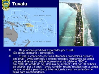 Tuvalu Os principais produtos exportados por Tuvalu são copra, pandano e confecções. Tuvalu é conhecido por suas atividades econômicas curiosas. Em 1998, Tuvalu começou a receber receitas resultantes da venda dos seus direitos ao código internacional de telefone "900" e, em 2000, da venda do seu domínio de internet (.TV) por 50 milhões de dólares, por 12 anos. Tuvalu também recebe receitas com a venda de sua bandeira para barcos internacionais e com as emissões de selos para colecionadores. Funafuti, capital de Tuvalu   