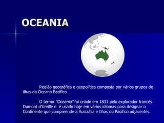 OCEANIA Região geográfica e geopolítica composta por vários grupos de ilhas do Oceano Pacífico O termo  &quot;Oceania&quot;  foi criado em 1831 pelo explorador francês Dumont d’Urville e  é usado hoje em vários idiomas para designar o Continente que compreende a Austrália e Ilhas do Pacífico adjacentes. 