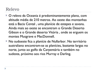 Relevo
   O relevo da Oceania é predominantemente plano, com
    altitude média de 210 metros. Ao oeste das montanhas
    está a Bacia Cental , uma planície de estepes e savana.
    Ainda mais ao oeste se encontram o Grande Deserto
    Gibson e o Grande deserto Vitória , onde se erguem os
    montes Musgrave e MacDonnell.
   No sudoeste fica a planície de Nullarbor. No território
    australiano encontram-se as planícies, bastante largas no
    norte, junto ao golfo da Carpentária e também no
    sudeste, próximo aos rios Murray e Darling.
 