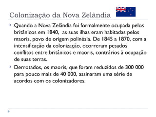 Colonização da Nova Zelândia
   Quando a Nova Zelândia foi formalmente ocupada pelos
    britânicos em 1840, as suas ilhas eram habitadas pelos
    maoris, povo de origem polinésia. De 1845 a 1870, com a
    intensificação da colonização, ocorreram pesados
    conflitos entre britânicos e maoris, contrários à ocupação
    de suas terras.
   Derrotados, os maoris, que foram reduzidos de 300 000
    para pouco mais de 40 000, assinaram uma série de
    acordos com os colonizadores.
 
