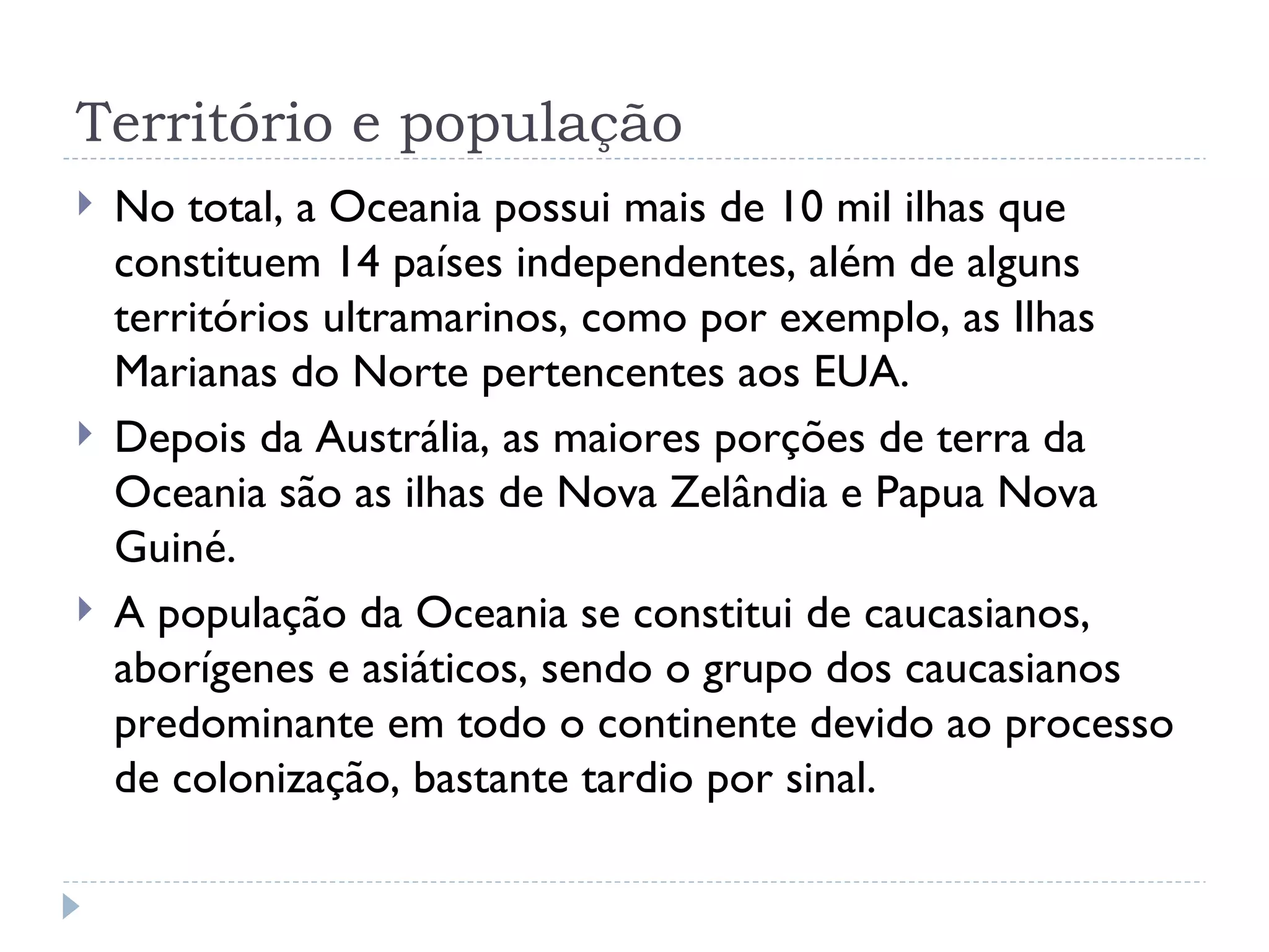 Território e população
   No total, a Oceania possui mais de 10 mil ilhas que
    constituem 14 países independentes, além de alguns
    territórios ultramarinos, como por exemplo, as Ilhas
    Marianas do Norte pertencentes aos EUA.
   Depois da Austrália, as maiores porções de terra da
    Oceania são as ilhas de Nova Zelândia e Papua Nova
    Guiné.
   A população da Oceania se constitui de caucasianos,
    aborígenes e asiáticos, sendo o grupo dos caucasianos
    predominante em todo o continente devido ao processo
    de colonização, bastante tardio por sinal.
 
