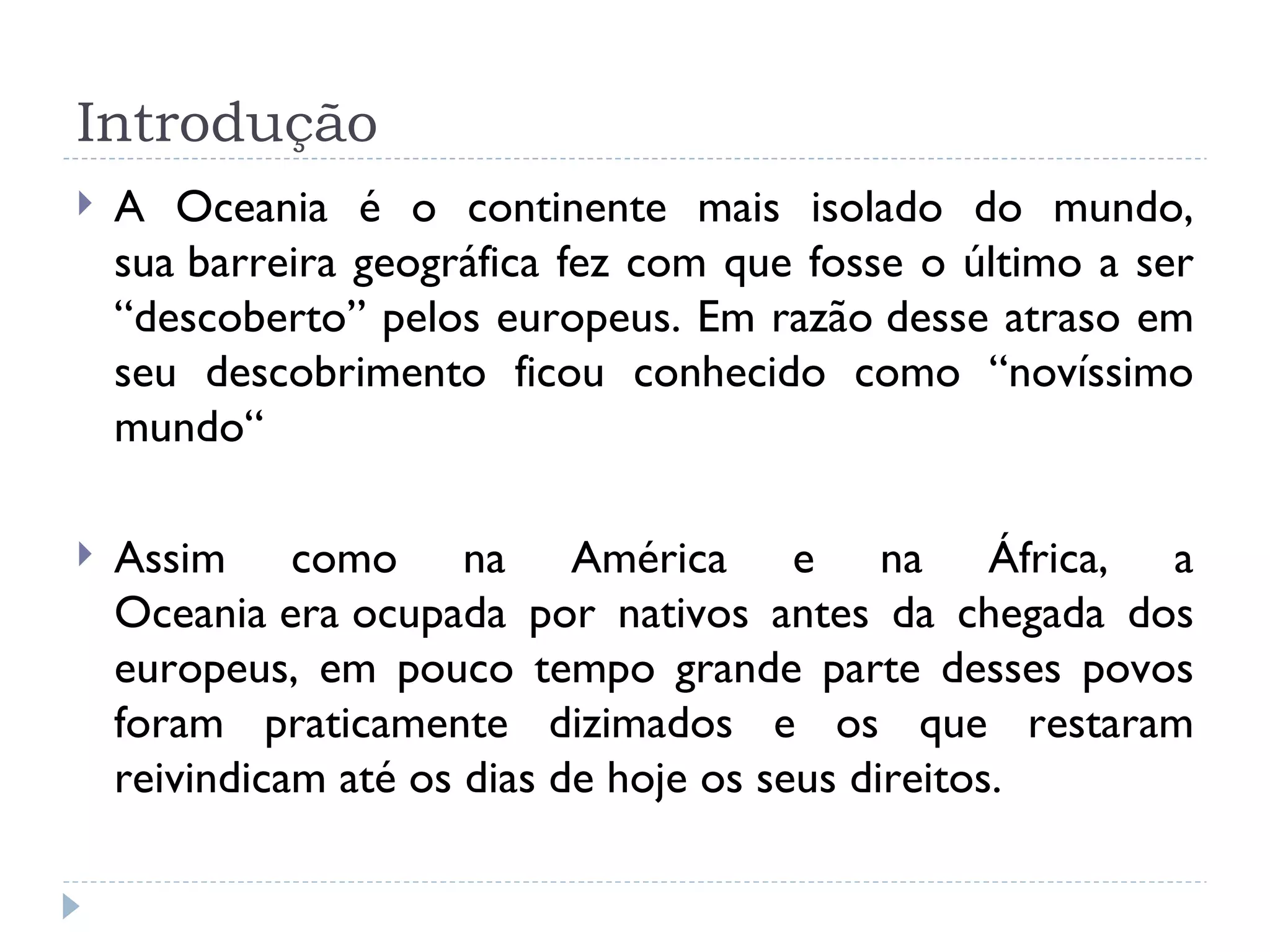 Introdução
   A Oceania é o continente mais isolado do mundo,
    sua barreira geográfica fez com que fosse o último a ser
    “descoberto” pelos europeus. Em razão desse atraso em
    seu descobrimento ficou conhecido como “novíssimo
    mundo“

   Assim como na América e na África, a
    Oceania era ocupada por nativos antes da chegada dos
    europeus, em pouco tempo grande parte desses povos
    foram praticamente dizimados e os que restaram
    reivindicam até os dias de hoje os seus direitos.
 