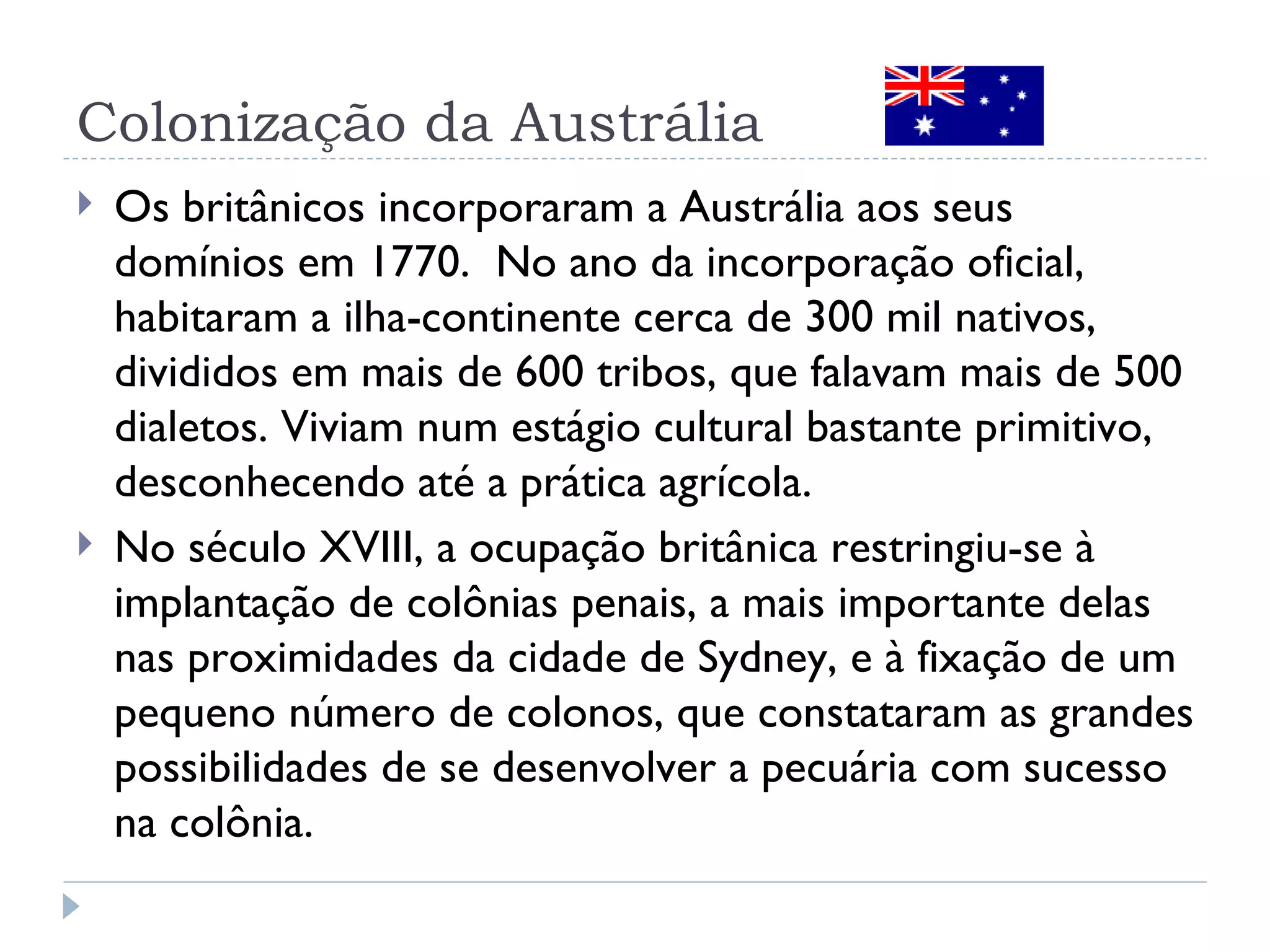 Colonização da Austrália
   Os britânicos incorporaram a Austrália aos seus
    domínios em 1770. No ano da incorporação oficial,
    habitaram a ilha-continente cerca de 300 mil nativos,
    divididos em mais de 600 tribos, que falavam mais de 500
    dialetos. Viviam num estágio cultural bastante primitivo,
    desconhecendo até a prática agrícola.
   No século XVIII, a ocupação britânica restringiu-se à
    implantação de colônias penais, a mais importante delas
    nas proximidades da cidade de Sydney, e à fixação de um
    pequeno número de colonos, que constataram as grandes
    possibilidades de se desenvolver a pecuária com sucesso
    na colônia.
 