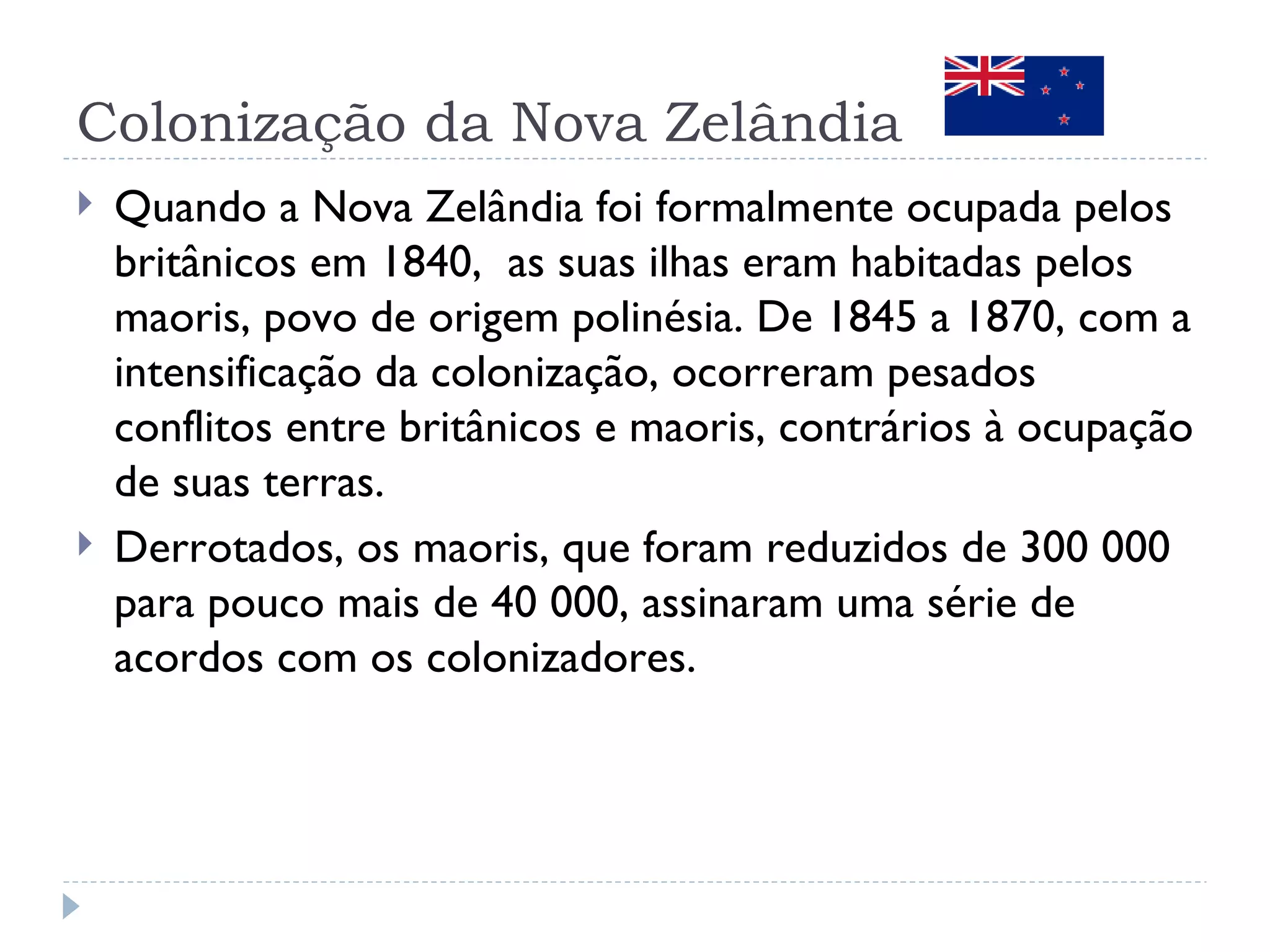 Colonização da Nova Zelândia
   Quando a Nova Zelândia foi formalmente ocupada pelos
    britânicos em 1840, as suas ilhas eram habitadas pelos
    maoris, povo de origem polinésia. De 1845 a 1870, com a
    intensificação da colonização, ocorreram pesados
    conflitos entre britânicos e maoris, contrários à ocupação
    de suas terras.
   Derrotados, os maoris, que foram reduzidos de 300 000
    para pouco mais de 40 000, assinaram uma série de
    acordos com os colonizadores.
 