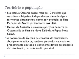 Território e população
   No total, a Oceania possui mais de 10 mil ilhas que
    constituem 14 países independentes, além de alguns
    territórios ultramarinos, como por exemplo, as Ilhas
    Marianas do Norte pertencentes aos EUA.
   Depois da Austrália, as maiores porções de terra da
    Oceania são as ilhas de Nova Zelândia e Papua Nova
    Guiné.
   A população da Oceania se constitui de caucasianos,
    aborígenes e asiáticos, sendo o grupo dos caucasianos
    predominante em todo o continente devido ao processo
    de colonização, bastante tardio por sinal.
 