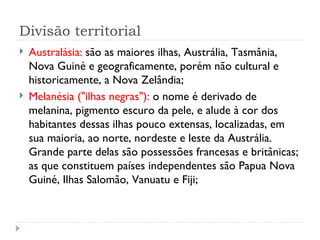 Divisão territorial
   Australásia: são as maiores ilhas, Austrália, Tasmânia,
    Nova Guiné e geograficamente, porém não cultural e
    historicamente, a Nova Zelândia;
   Melanésia ("ilhas negras"): o nome é derivado de
    melanina, pigmento escuro da pele, e alude à cor dos
    habitantes dessas ilhas pouco extensas, localizadas, em
    sua maioria, ao norte, nordeste e leste da Austrália.
    Grande parte delas são possessões francesas e britânicas;
    as que constituem países independentes são Papua Nova
    Guiné, Ilhas Salomão, Vanuatu e Fiji;
 