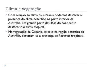 Clima e vegetação
   Com relação ao clima da Oceania podemos destacar a
    presença do clima desértico na parte interior da
    Austrália. Em grande parte das ilhas do continente
    destaca-se o clima tropical.
   Na vegetação da Oceania, exceto na região desértica da
    Austrália, destacam-se a presença de florestas tropicais.
 