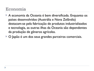 Economia
   A economia da Oceania é bem diversificada. Enquanto os
    países desenvolvidos (Austrália e Nova Zelândia)
    destacam-se pela fabricação de produtos industrializados
    e tecnologia, as outras ilhas da Oceania são dependentes
    da produção de gêneros agrícolas.
   O Japão é um dos seus grandes parceiros comerciais.
 