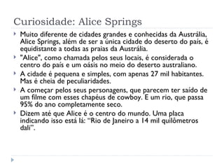Curiosidade: Alice Springs
   Muito diferente de cidades grandes e conhecidas da Austrália,
    Alice Springs, além de ser a única cidade do deserto do país, é
    equidistante a todas as praias da Austrália.
   "Alice", como chamada pelos seus locais, é considerada o
    centro do país e um oásis no meio do deserto australiano. 
   A cidade é pequena e simples, com apenas 27 mil habitantes.
    Mas é cheia de peculiaridades.
   A começar pelos seus personagens, que parecem ter saído de
    um filme com esses chapéus de cowboy. E um rio, que passa
    95% do ano completamente seco.
   Dizem até que Alice é o centro do mundo. Uma placa
    indicando isso está lá: “Rio de Janeiro a 14 mil quilômetros
    dali”.
 