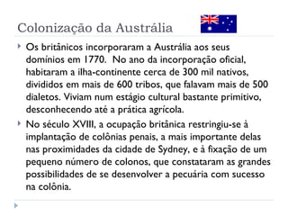 Colonização da Austrália
   Os britânicos incorporaram a Austrália aos seus
    domínios em 1770. No ano da incorporação oficial,
    habitaram a ilha-continente cerca de 300 mil nativos,
    divididos em mais de 600 tribos, que falavam mais de 500
    dialetos. Viviam num estágio cultural bastante primitivo,
    desconhecendo até a prática agrícola.
   No século XVIII, a ocupação britânica restringiu-se à
    implantação de colônias penais, a mais importante delas
    nas proximidades da cidade de Sydney, e à fixação de um
    pequeno número de colonos, que constataram as grandes
    possibilidades de se desenvolver a pecuária com sucesso
    na colônia.
 