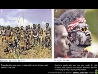Tribo aborígine que preserva alguns elementos de seu modo         Aborígine aculturado que teve seu modo de vida
de vida tradicional                                               alterado, pois aparece com alguns adereços que são
                                                                  comuns à população de origem europeia.
                                                        Apresentação elaborada pela Professora FERNANDA BRUM LOPES - Geografia
 