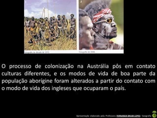 O processo de colonização na Austrália pôs em contato
culturas diferentes, e os modos de vida de boa parte da
população aborígine foram alterados a partir do contato com
o modo de vida dos ingleses que ocuparam o país.



                            Apresentação elaborada pela Professora FERNANDA BRUM LOPES - Geografia
 