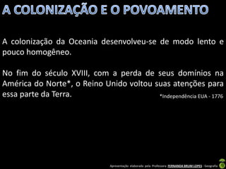 A colonização da Oceania desenvolveu-se de modo lento e
pouco homogêneo.

No fim do século XVIII, com a perda de seus domínios na
América do Norte*, o Reino Unido voltou suas atenções para
essa parte da Terra.                     *Independência EUA - 1776




                                Apresentação elaborada pela Professora FERNANDA BRUM LOPES - Geografia
 