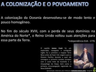 A colonização da Oceania desenvolveu-se de modo lento e
pouco homogêneo.

No fim do século XVIII, com a perda de seus domínios na
América do Norte*, o Reino Unido voltou suas atenções para
essa parte da Terra.                     *Independência EUA - 1776

                           O capitão James Cook foi um
                           explorador, navegador e cartógrafo
                           inglês Foi o primeiro a mapear Terra
                           Nova antes de fazer três viagens para o
                           Oceano Pacífico durante a qual ele
                           conseguiu o primeiro contato europeu
                           com a costa leste da Austrália e o
                           Arquipélago do Havaí, bem como a
                           primeira circunavegação registrada da
                           Nova Zelândia
                                  Apresentação elaborada pela Professora FERNANDA BRUM LOPES - Geografia
 