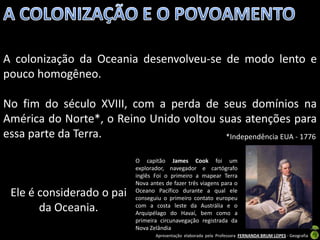 A colonização da Oceania desenvolveu-se de modo lento e
pouco homogêneo.

No fim do século XVIII, com a perda de seus domínios na
América do Norte*, o Reino Unido voltou suas atenções para
essa parte da Terra.                     *Independência EUA - 1776

                           O capitão James Cook foi um
                           explorador, navegador e cartógrafo
                           inglês Foi o primeiro a mapear Terra
                           Nova antes de fazer três viagens para o
 Ele é considerado o pai   Oceano Pacífico durante a qual ele
                           conseguiu o primeiro contato europeu
       da Oceania.         com a costa leste da Austrália e o
                           Arquipélago do Havaí, bem como a
                           primeira circunavegação registrada da
                           Nova Zelândia
                                  Apresentação elaborada pela Professora FERNANDA BRUM LOPES - Geografia
 
