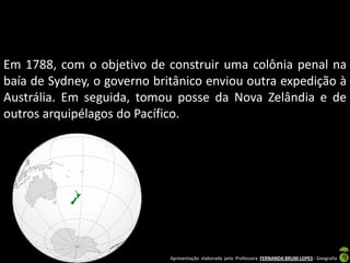 Em 1788, com o objetivo de construir uma colônia penal na
baía de Sydney, o governo britânico enviou outra expedição à
Austrália. Em seguida, tomou posse da Nova Zelândia e de
outros arquipélagos do Pacífico.




                             Apresentação elaborada pela Professora FERNANDA BRUM LOPES - Geografia
 