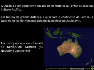 A Oceania é um continente situado no hemisfério sul, entre os oceanos
Índico e Pacífico.

Em função da grande distância que separa o continente da Europa, a
Oceania só foi efetivamente colonizada no final do século XVIII.




Por isso passou a ser chamada
de NOVÍSSIMO MUNDO (ou
Novíssimo Continente)




                                 Apresentação elaborada pela Professora FERNANDA BRUM LOPES - Geografia
 