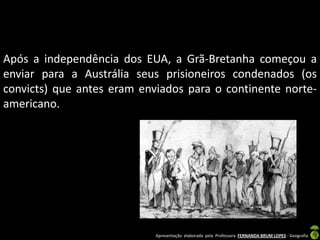 Após a independência dos EUA, a Grã-Bretanha começou a
enviar para a Austrália seus prisioneiros condenados (os
convicts) que antes eram enviados para o continente norte-
americano.




                            Apresentação elaborada pela Professora FERNANDA BRUM LOPES - Geografia
 