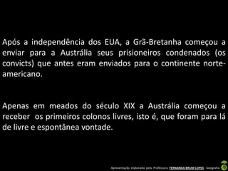 Após a independência dos EUA, a Grã-Bretanha começou a
enviar para a Austrália seus prisioneiros condenados (os
convicts) que antes eram enviados para o continente norte-
americano.


Apenas em meados do século XIX a Austrália começou a
receber os primeiros colonos livres, isto é, que foram para lá
de livre e espontânea vontade.



                              Apresentação elaborada pela Professora FERNANDA BRUM LOPES - Geografia
 