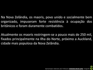 Na Nova Zelândia, os maoris, povo unido e socialmente bem
organizado, impuseram forte resistência à ocupação dos
britânicos e foram duramente combatidos.

Atualmente os maoris restringem-se a pouco mais de 250 mil,
fixados principalmente na Ilha do Norte, próximo a Auckland,
cidade mais populosa da Nova Zelândia.




                             Apresentação elaborada pela Professora FERNANDA BRUM LOPES - Geografia
 