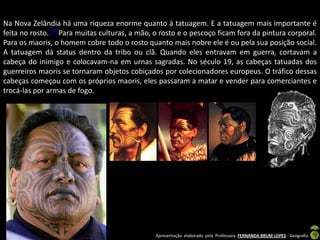 Na Nova Zelândia há uma riqueza enorme quanto à tatuagem. E a tatuagem mais importante é
feita no rosto. [7] Para muitas culturas, a mão, o rosto e o pescoço ficam fora da pintura corporal.
Para os maoris, o homem cobre todo o rosto quanto mais nobre ele é ou pela sua posição social.
A tatuagem dá status dentro da tribo ou clã. Quando eles entravam em guerra, cortavam a
cabeça do inimigo e colocavam-na em urnas sagradas. No século 19, as cabeças tatuadas dos
guerreiros maoris se tornaram objetos cobiçados por colecionadores europeus. O tráfico dessas
cabeças começou com os próprios maoris, eles passaram a matar e vender para comerciantes e
trocá-las por armas de fogo.




                                                Apresentação elaborada pela Professora FERNANDA BRUM LOPES - Geografia
 